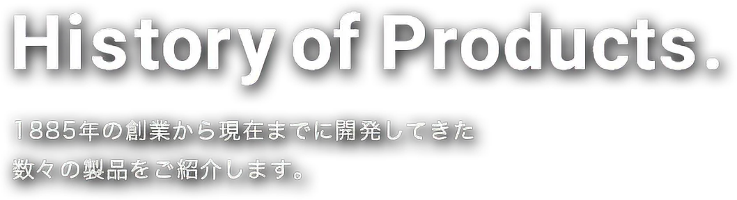 History of Products. 1885年の創業から現在までに開発してきた 数々の製品をご紹介します。