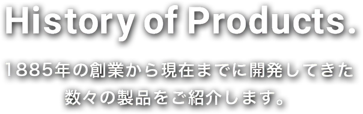 History of Products. 1885年の創業から現在までに開発してきた 数々の製品をご紹介します。