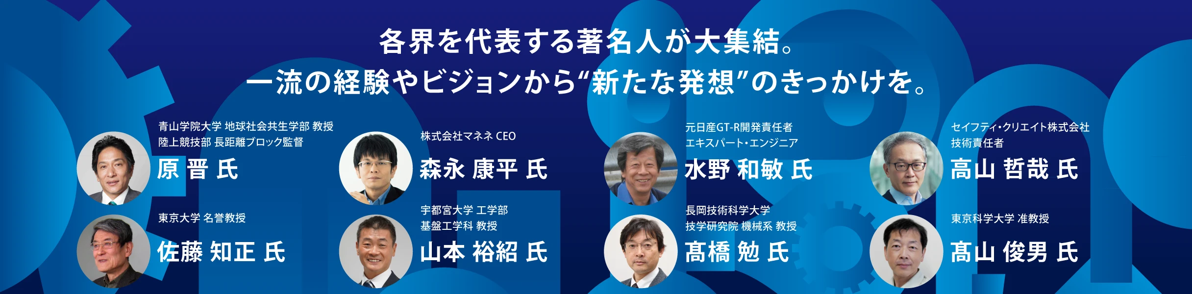 各界を代表する著名人が大集結。一流の経験やビジョンから“新たな発想”のきっかけを。登壇者: 青山学院大学 原晋氏、東京大学 佐藤知正氏、株式会社マネネ 森永康平氏、宇都宮大学 山本裕紹氏、元日産GT-R開発責任者 水野和敏氏、長岡技術科学大学 高橋勉氏、セイフティ・クリエイト株式会社 高山哲哉氏、東海科学大学 高山俊男氏。