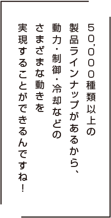 50,000種類以上の製品ラインアップがあるから、 動力・制御・冷却などのさまざまな動きを 実現することができるんですね!