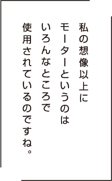 私の想像以上にモーターというのはいろんな媒体に使用されているんですね。