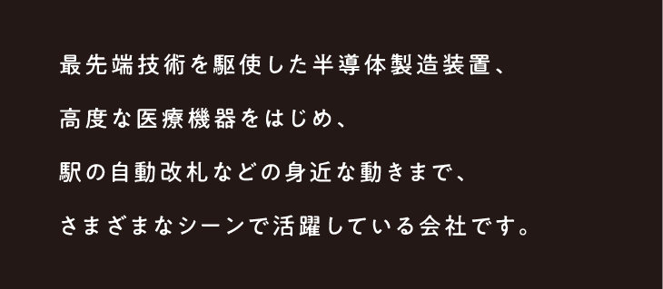 最先端技術を駆使した半導体製造装置、高度な医療機器をはじめ、駅の自動改札などの身近な動きまで、さまざまなシーンで活躍している会社です。