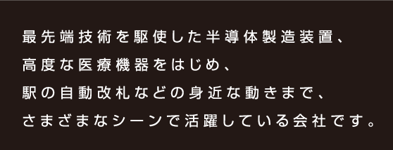 最先端技術を駆使した半導体製造装置、高度な医療機器をはじめ、駅の自動改札などの身近な動きまで、さまざまなシーンで活躍している会社です。