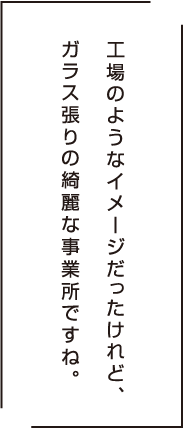 工場のようなイメージだったけど、ガラス張りの綺麗な事業所ですね。