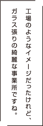 工場のようなイメージだったけど、ガラス張りの綺麗な事業所ですね。