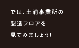 では、土浦事業所の製造のフロアを見てみましょう！