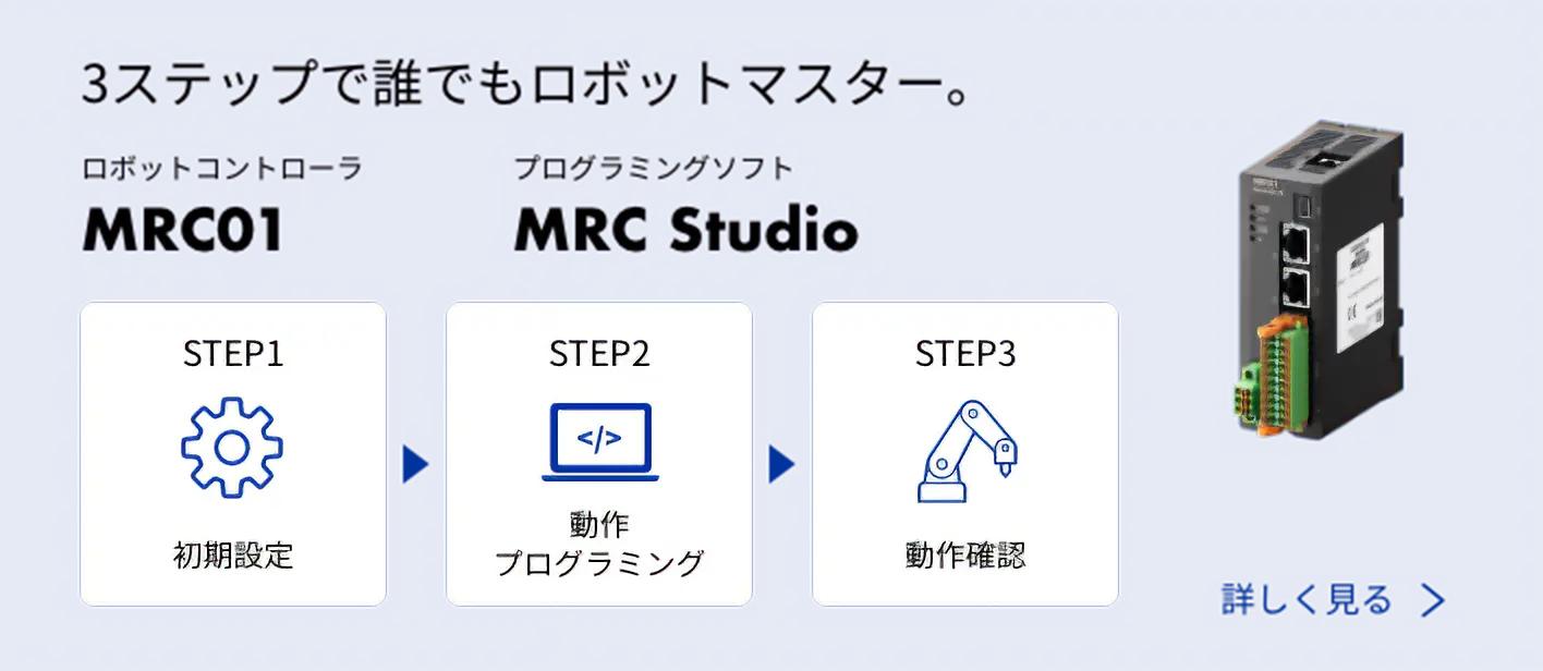 3ステップで誰でもロボットマスター。 MRC01, MRC Studio STEP1 初期設定→STEP2 動作プログラミング→STEP3 動作確認 詳しく見る