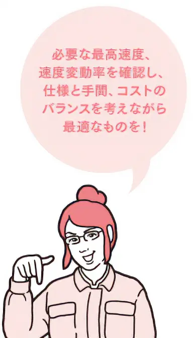 必要な最高速度、速度変動率を確認し、仕様と手間、コストのバランスを考えながら最適なものを！